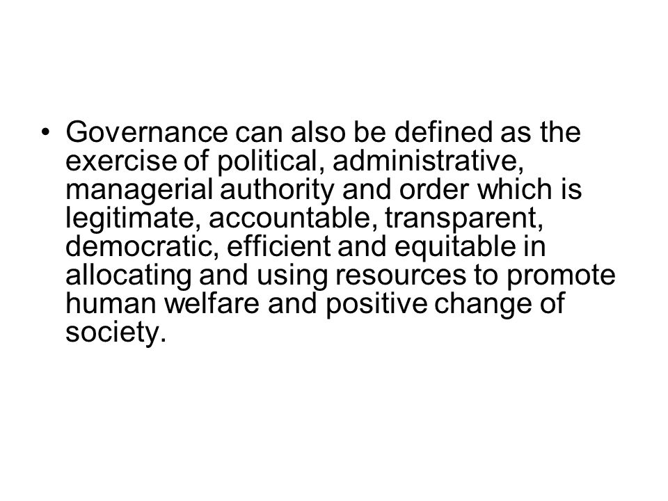 Governance can also be defined as the exercise of political, administrative, managerial authority and order which is legitimate, accountable, transparent, democratic, efficient and equitable in allocating and using resources to promote human welfare and positive change of society.
