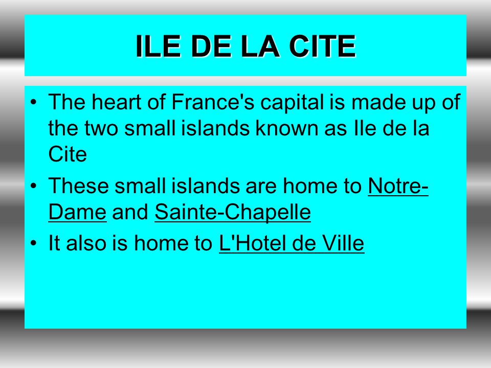 ILE DE LA CITE The heart of France s capital is made up of the two small islands known as Ile de la Cite These small islands are home to Notre- Dame and Sainte-Chapelle It also is home to L Hotel de Ville