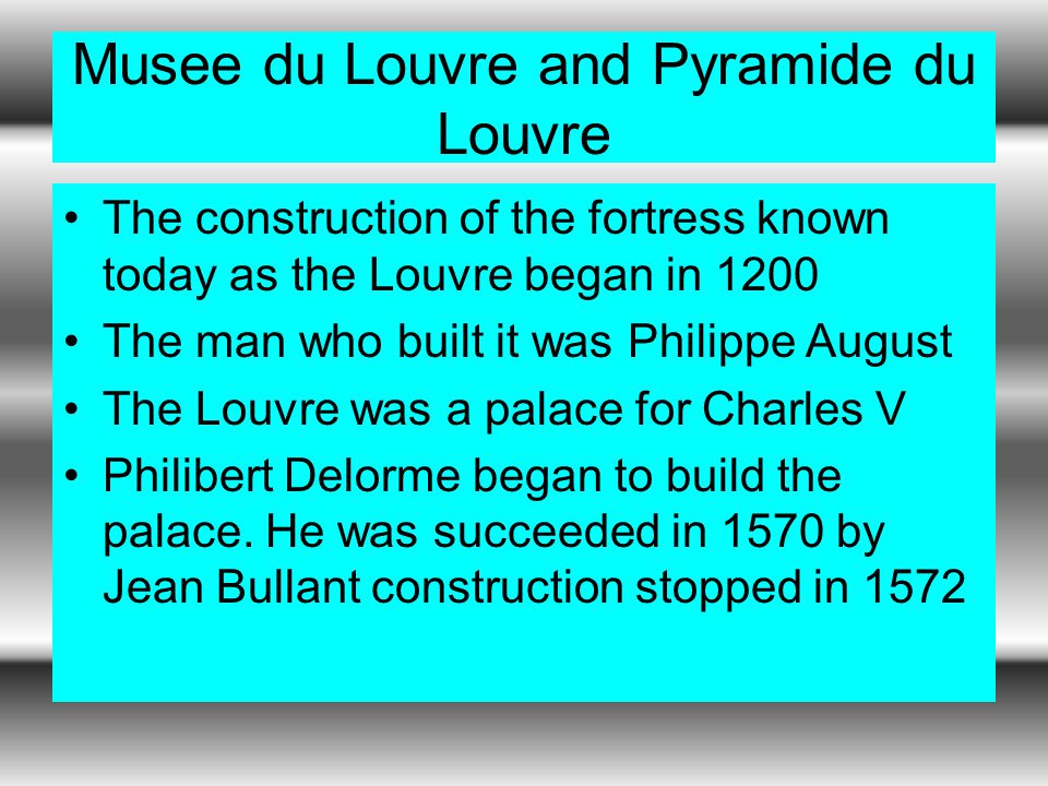 Musee du Louvre and Pyramide du Louvre The construction of the fortress known today as the Louvre began in 1200 The man who built it was Philippe August The Louvre was a palace for Charles V Philibert Delorme began to build the palace.