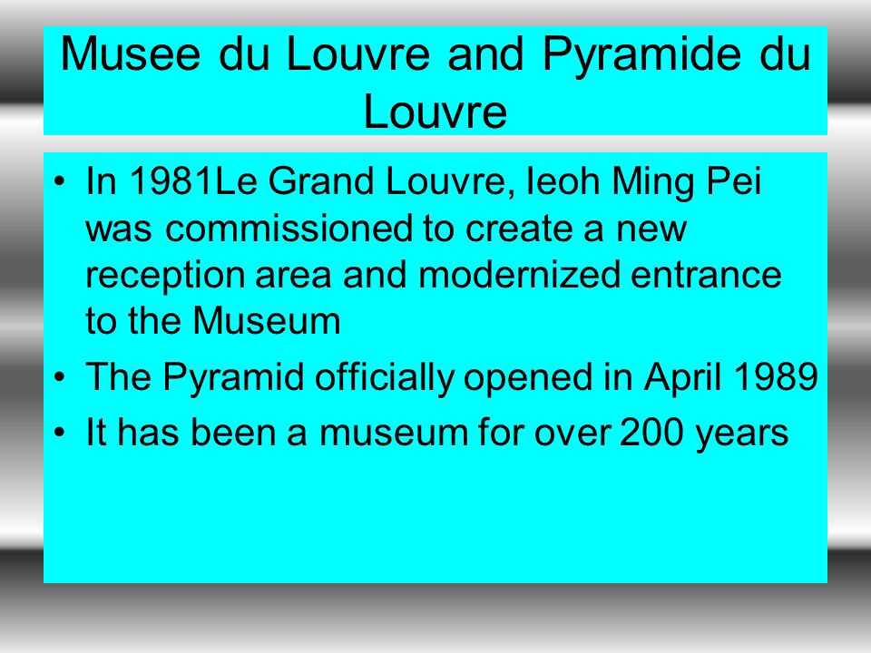Musee du Louvre and Pyramide du Louvre In 1981Le Grand Louvre, Ieoh Ming Pei was commissioned to create a new reception area and modernized entrance to the Museum The Pyramid officially opened in April 1989 It has been a museum for over 200 years