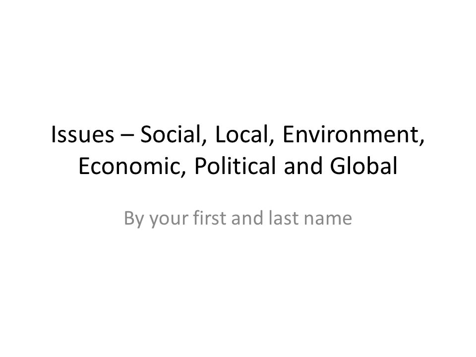 Issues – Social, Local, Environment, Economic, Political and Global By your first and last name
