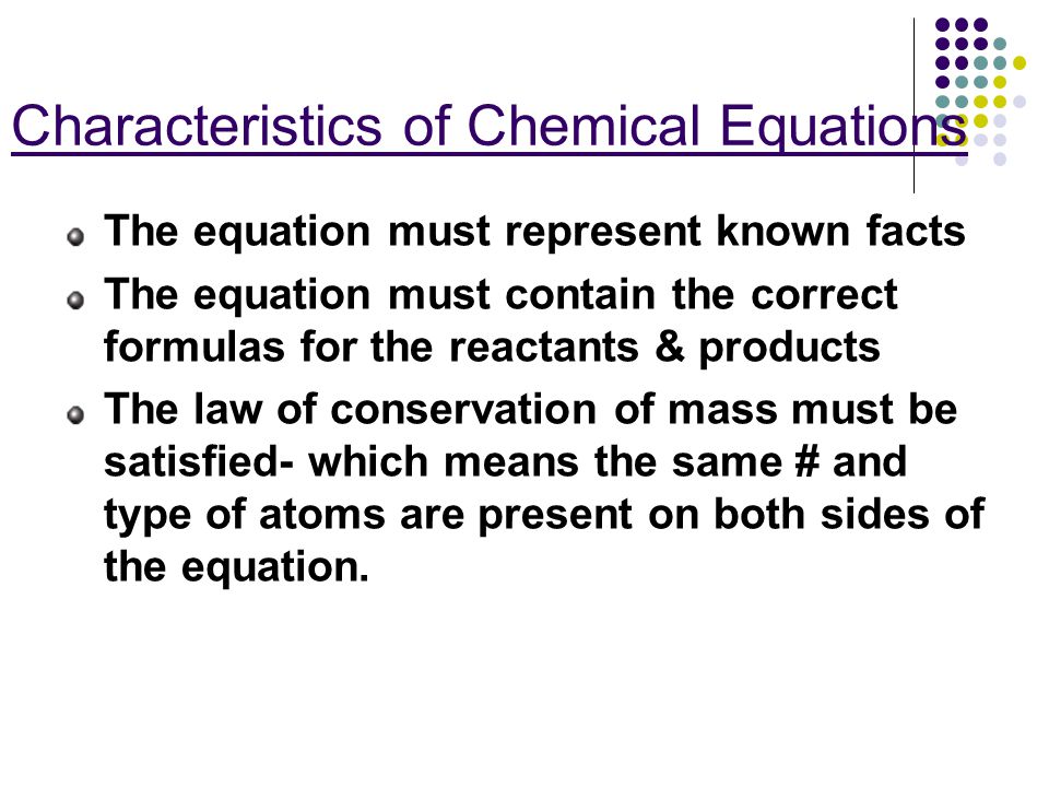 Characteristics of Chemical Equations The equation must represent known facts The equation must contain the correct formulas for the reactants & products The law of conservation of mass must be satisfied- which means the same # and type of atoms are present on both sides of the equation.