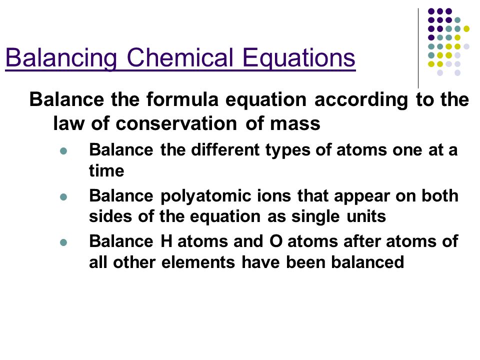 Balancing Chemical Equations Balance the formula equation according to the law of conservation of mass Balance the different types of atoms one at a time Balance polyatomic ions that appear on both sides of the equation as single units Balance H atoms and O atoms after atoms of all other elements have been balanced