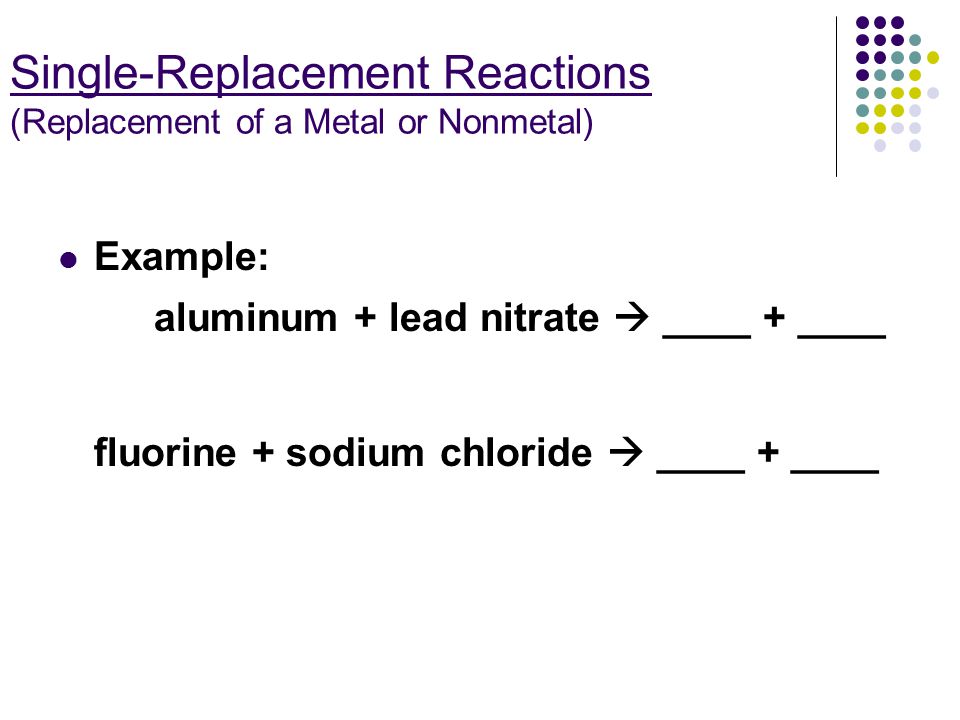 Single-Replacement Reactions (Replacement of a Metal or Nonmetal) Example: aluminum + lead nitrate  ____ + ____ fluorine + sodium chloride  ____ + ____