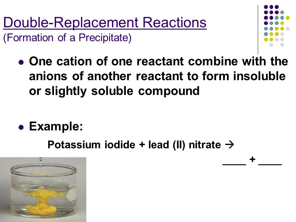 Double-Replacement Reactions (Formation of a Precipitate) One cation of one reactant combine with the anions of another reactant to form insoluble or slightly soluble compound Example: Potassium iodide + lead (II) nitrate  ____ + ____