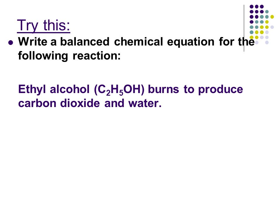 Try this: Write a balanced chemical equation for the following reaction: Ethyl alcohol (C 2 H 5 OH) burns to produce carbon dioxide and water.