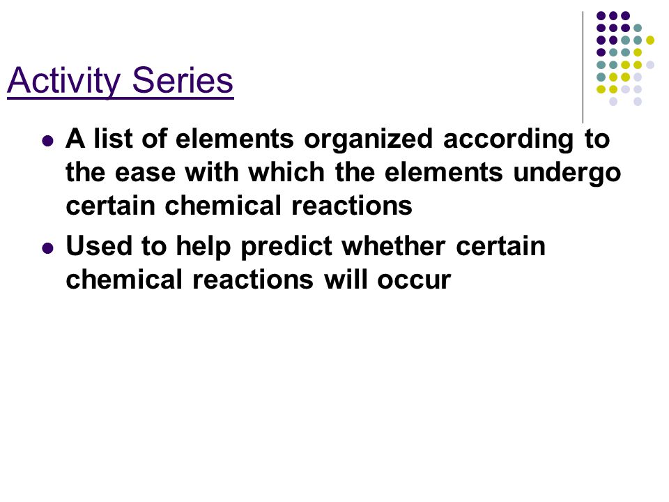 Activity Series A list of elements organized according to the ease with which the elements undergo certain chemical reactions Used to help predict whether certain chemical reactions will occur