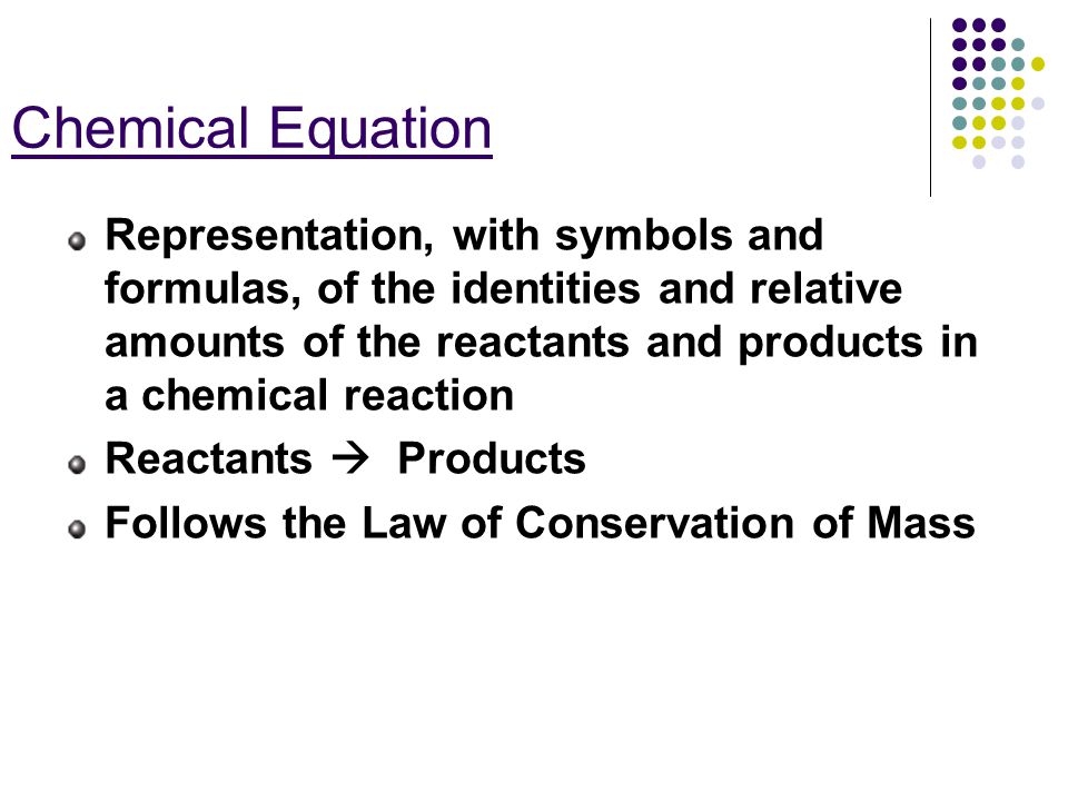 Chemical Equation Representation, with symbols and formulas, of the identities and relative amounts of the reactants and products in a chemical reaction Reactants  Products Follows the Law of Conservation of Mass