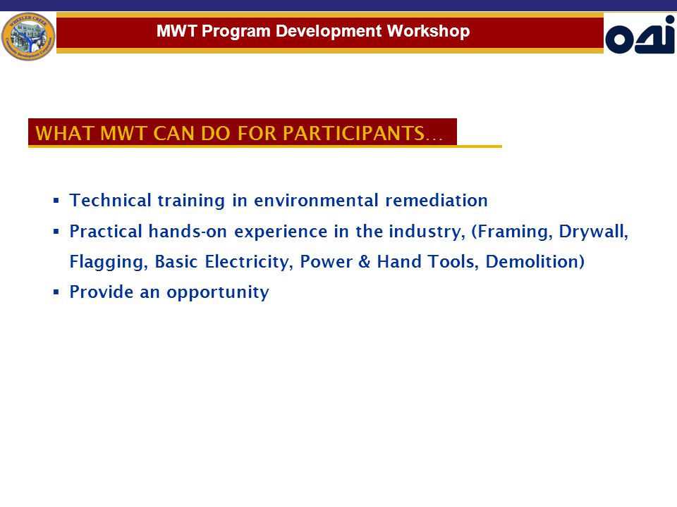 WHAT MWT CAN DO FOR PARTICIPANTS…  Technical training in environmental remediation  Practical hands-on experience in the industry, (Framing, Drywall, Flagging, Basic Electricity, Power & Hand Tools, Demolition)  Provide an opportunity MWT Program Development Workshop