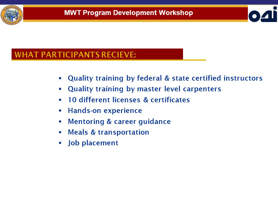 WHAT PARTICIPANTS RECIEVE:  Quality training by federal & state certified instructors  Quality training by master level carpenters  10 different licenses & certificates  Hands-on experience  Mentoring & career guidance  Meals & transportation  Job placement MWT Program Development Workshop