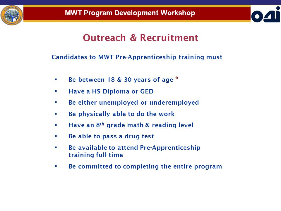 Outreach & Recruitment  Be between 18 & 30 years of age *  Have a HS Diploma or GED  Be either unemployed or underemployed  Be physically able to do the work  Have an 8 th grade math & reading level  Be able to pass a drug test  Be available to attend Pre-Apprenticeship training full time  Be committed to completing the entire program MWT Program Development Workshop Candidates to MWT Pre-Apprenticeship training must