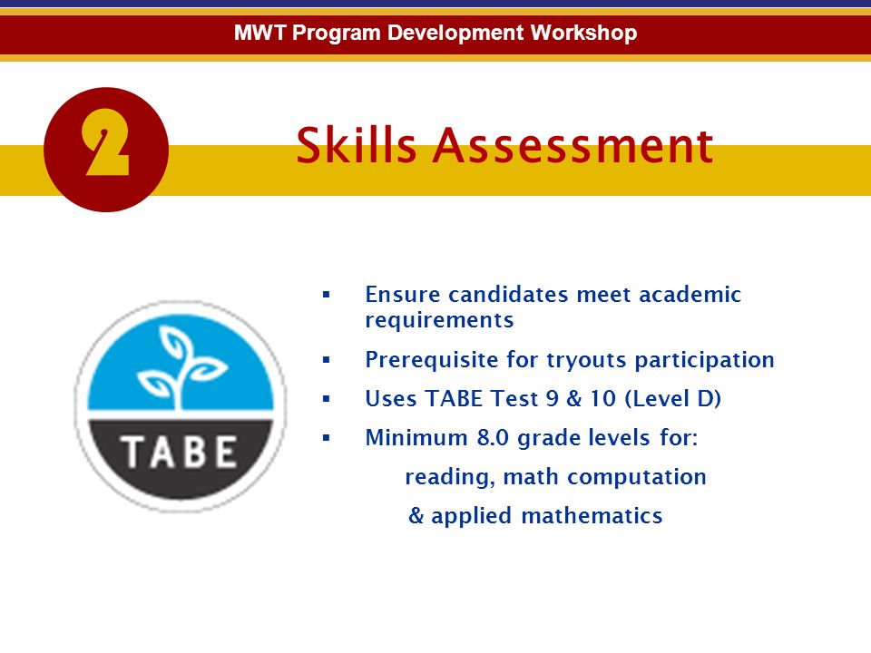 Skills Assessment 2 MWT Program Development Workshop  Ensure candidates meet academic requirements  Prerequisite for tryouts participation  Uses TABE Test 9 & 10 (Level D)  Minimum 8.0 grade levels for: reading, math computation & applied mathematics