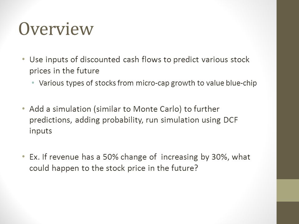 Overview Use inputs of discounted cash flows to predict various stock prices in the future Various types of stocks from micro-cap growth to value blue-chip Add a simulation (similar to Monte Carlo) to further predictions, adding probability, run simulation using DCF inputs Ex.