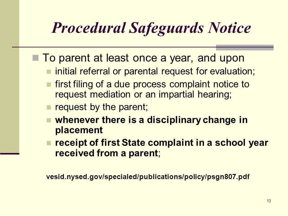 13 Procedural Safeguards Notice To parent at least once a year, and upon initial referral or parental request for evaluation; first filing of a due process complaint notice to request mediation or an impartial hearing; request by the parent; whenever there is a disciplinary change in placement receipt of first State complaint in a school year received from a parent; vesid.nysed.gov/specialed/publications/policy/psgn807.pdf