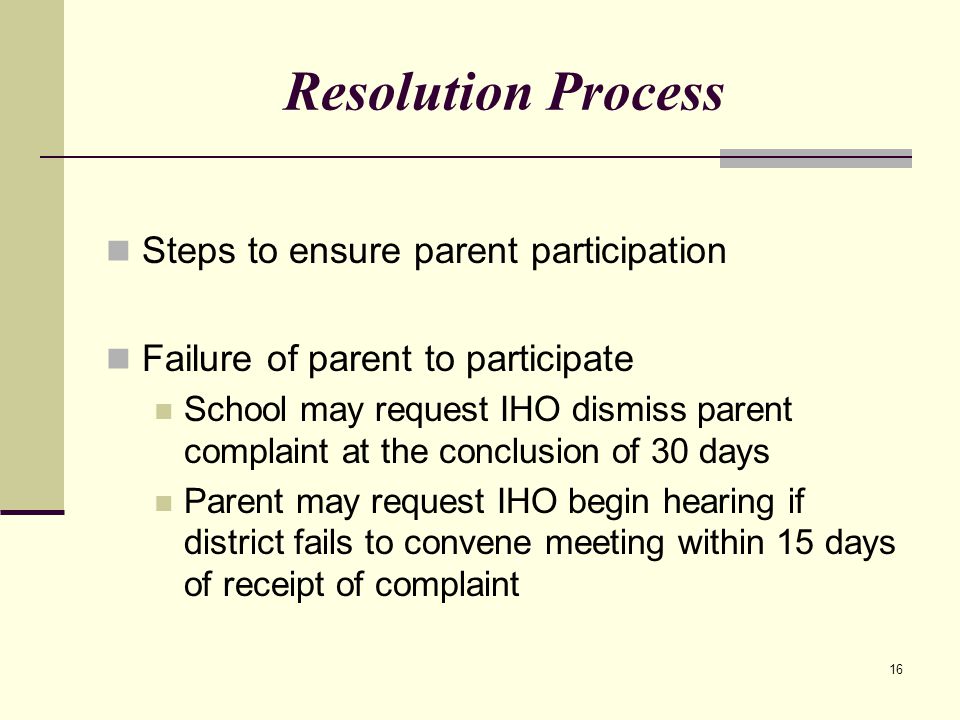 16 Resolution Process Steps to ensure parent participation Failure of parent to participate School may request IHO dismiss parent complaint at the conclusion of 30 days Parent may request IHO begin hearing if district fails to convene meeting within 15 days of receipt of complaint