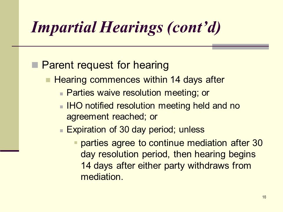 18 Impartial Hearings (cont’d) Parent request for hearing Hearing commences within 14 days after Parties waive resolution meeting; or IHO notified resolution meeting held and no agreement reached; or Expiration of 30 day period; unless  parties agree to continue mediation after 30 day resolution period, then hearing begins 14 days after either party withdraws from mediation.