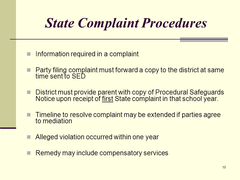 19 State Complaint Procedures Information required in a complaint Party filing complaint must forward a copy to the district at same time sent to SED District must provide parent with copy of Procedural Safeguards Notice upon receipt of first State complaint in that school year.