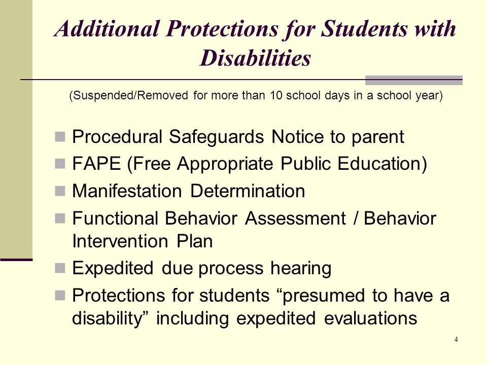 4 Additional Protections for Students with Disabilities (Suspended/Removed for more than 10 school days in a school year) Procedural Safeguards Notice to parent FAPE (Free Appropriate Public Education) Manifestation Determination Functional Behavior Assessment / Behavior Intervention Plan Expedited due process hearing Protections for students presumed to have a disability including expedited evaluations