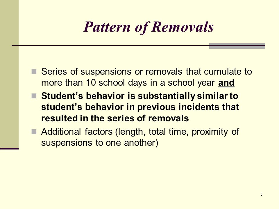 5 Pattern of Removals Series of suspensions or removals that cumulate to more than 10 school days in a school year and Student’s behavior is substantially similar to student’s behavior in previous incidents that resulted in the series of removals Additional factors (length, total time, proximity of suspensions to one another)