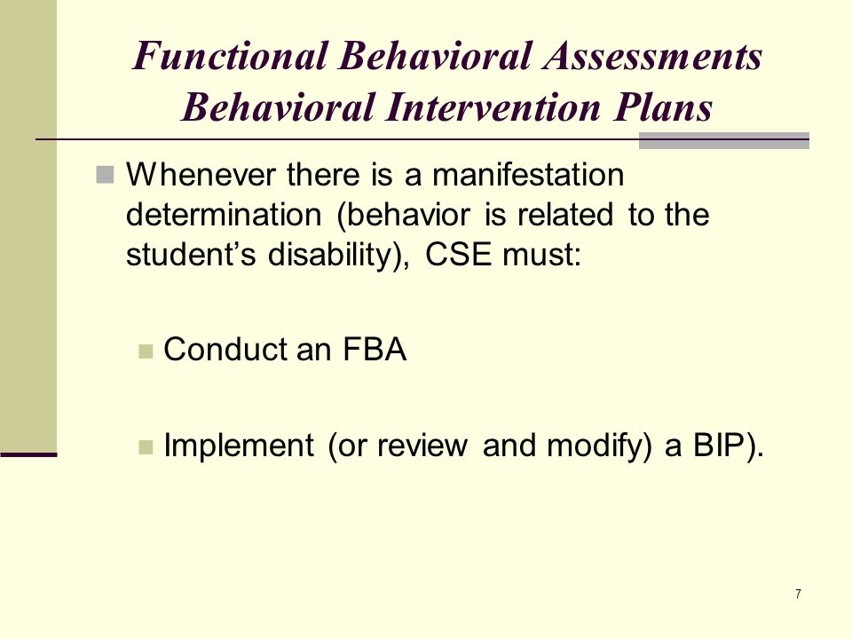 7 Functional Behavioral Assessments Behavioral Intervention Plans Whenever there is a manifestation determination (behavior is related to the student’s disability), CSE must: Conduct an FBA Implement (or review and modify) a BIP).