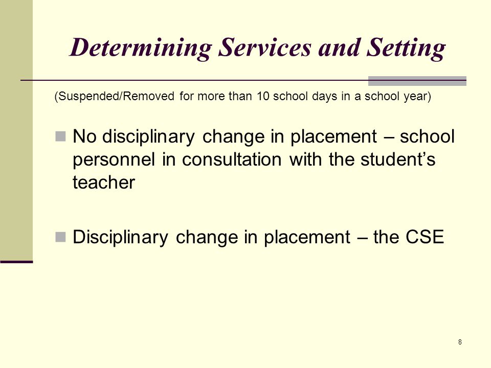 8 Determining Services and Setting (Suspended/Removed for more than 10 school days in a school year) No disciplinary change in placement – school personnel in consultation with the student’s teacher Disciplinary change in placement – the CSE