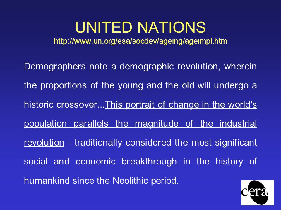 UNITED NATIONS   Demographers note a demographic revolution, wherein the proportions of the young and the old will undergo a historic crossover...This portrait of change in the world s population parallels the magnitude of the industrial revolution - traditionally considered the most significant social and economic breakthrough in the history of humankind since the Neolithic period.