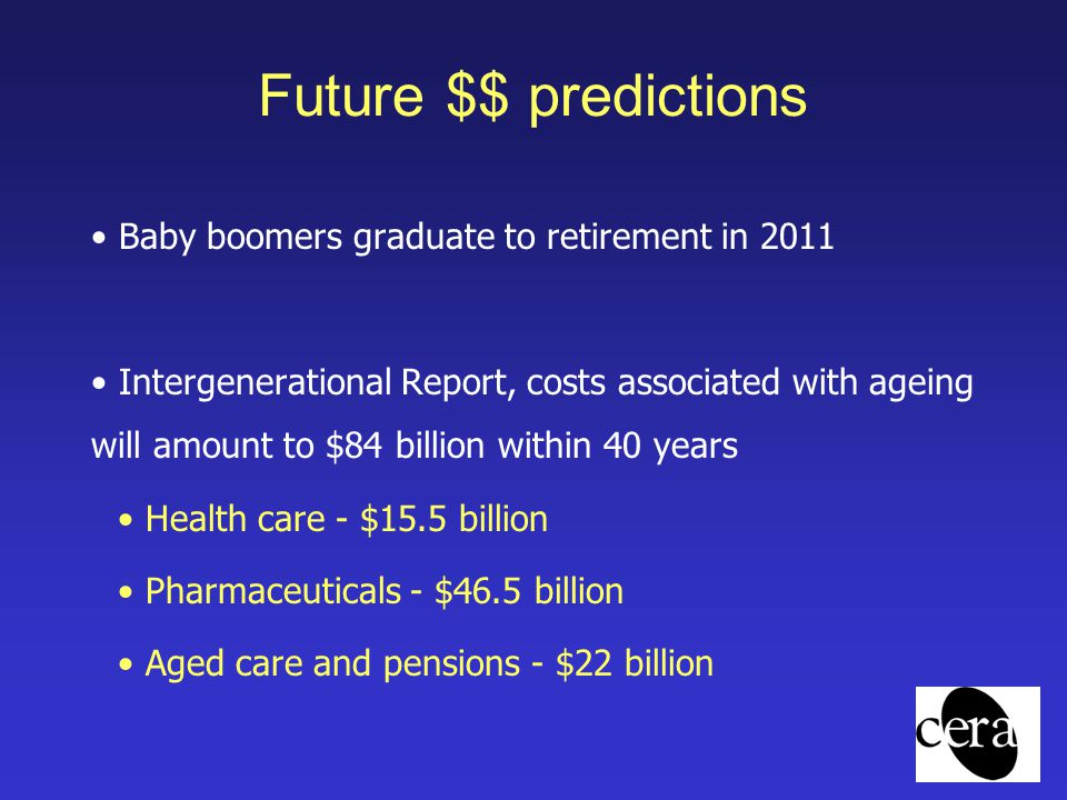 Future $$ predictions Baby boomers graduate to retirement in 2011 Intergenerational Report, costs associated with ageing will amount to $84 billion within 40 years Health care - $15.5 billion Pharmaceuticals - $46.5 billion Aged care and pensions - $22 billion