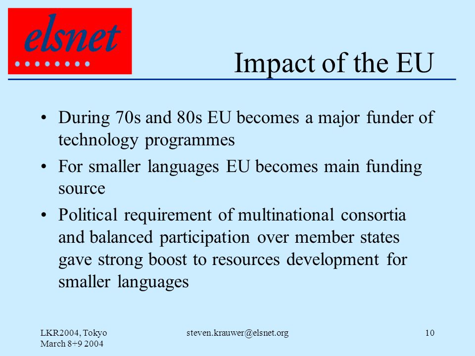 LKR2004, Tokyo March Impact of the EU During 70s and 80s EU becomes a major funder of technology programmes For smaller languages EU becomes main funding source Political requirement of multinational consortia and balanced participation over member states gave strong boost to resources development for smaller languages