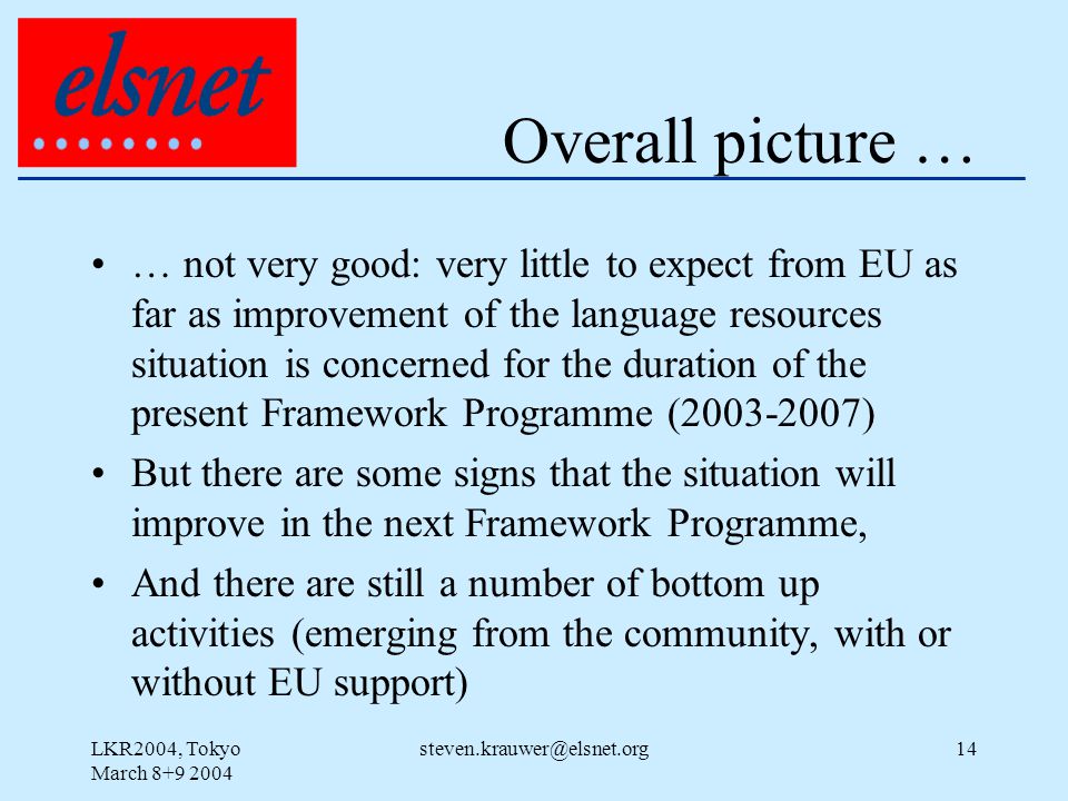 LKR2004, Tokyo March Overall picture … … not very good: very little to expect from EU as far as improvement of the language resources situation is concerned for the duration of the present Framework Programme ( ) But there are some signs that the situation will improve in the next Framework Programme, And there are still a number of bottom up activities (emerging from the community, with or without EU support)