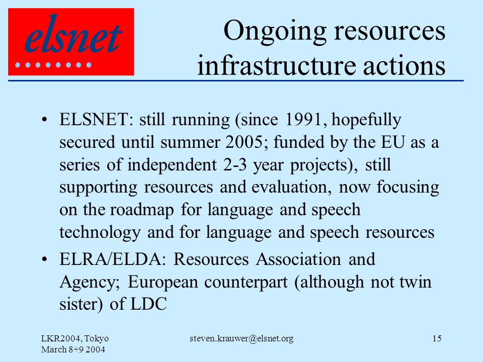 LKR2004, Tokyo March Ongoing resources infrastructure actions ELSNET: still running (since 1991, hopefully secured until summer 2005; funded by the EU as a series of independent 2-3 year projects), still supporting resources and evaluation, now focusing on the roadmap for language and speech technology and for language and speech resources ELRA/ELDA: Resources Association and Agency; European counterpart (although not twin sister) of LDC