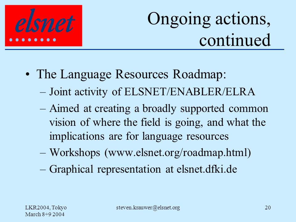 LKR2004, Tokyo March Ongoing actions, continued The Language Resources Roadmap: –Joint activity of ELSNET/ENABLER/ELRA –Aimed at creating a broadly supported common vision of where the field is going, and what the implications are for language resources –Workshops (  –Graphical representation at elsnet.dfki.de
