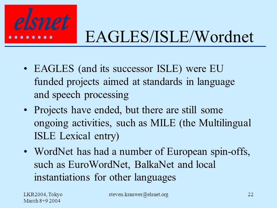 LKR2004, Tokyo March EAGLES/ISLE/Wordnet EAGLES (and its successor ISLE) were EU funded projects aimed at standards in language and speech processing Projects have ended, but there are still some ongoing activities, such as MILE (the Multilingual ISLE Lexical entry) WordNet has had a number of European spin-offs, such as EuroWordNet, BalkaNet and local instantiations for other languages