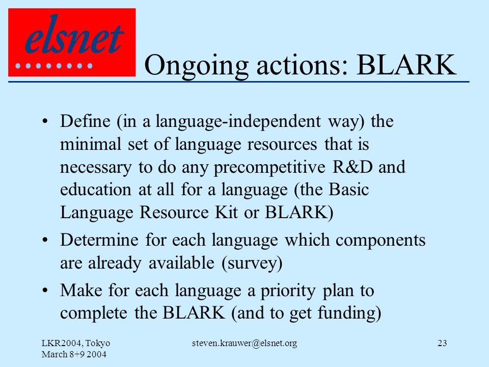 LKR2004, Tokyo March Ongoing actions: BLARK Define (in a language-independent way) the minimal set of language resources that is necessary to do any precompetitive R&D and education at all for a language (the Basic Language Resource Kit or BLARK) Determine for each language which components are already available (survey) Make for each language a priority plan to complete the BLARK (and to get funding)