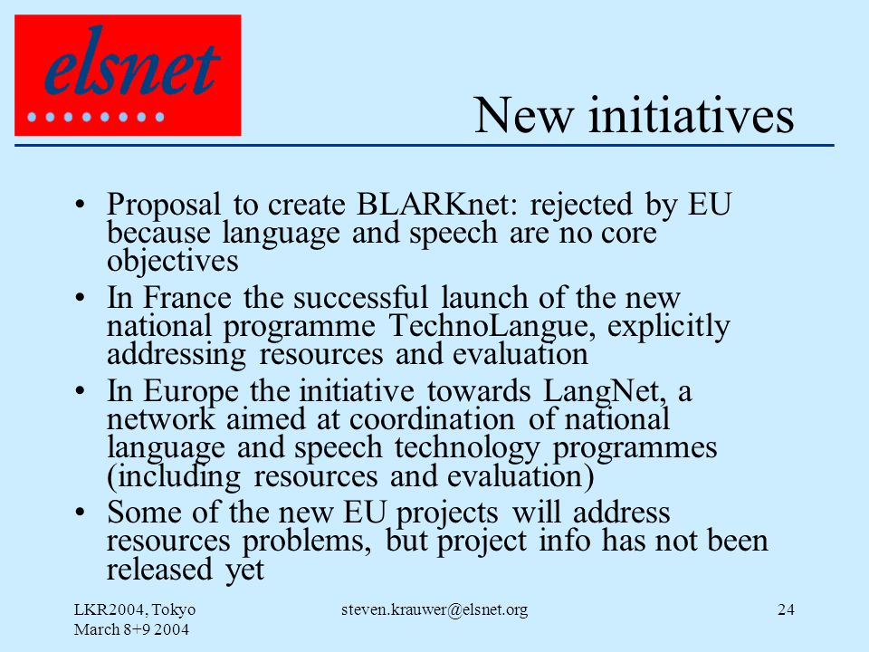 LKR2004, Tokyo March New initiatives Proposal to create BLARKnet: rejected by EU because language and speech are no core objectives In France the successful launch of the new national programme TechnoLangue, explicitly addressing resources and evaluation In Europe the initiative towards LangNet, a network aimed at coordination of national language and speech technology programmes (including resources and evaluation) Some of the new EU projects will address resources problems, but project info has not been released yet
