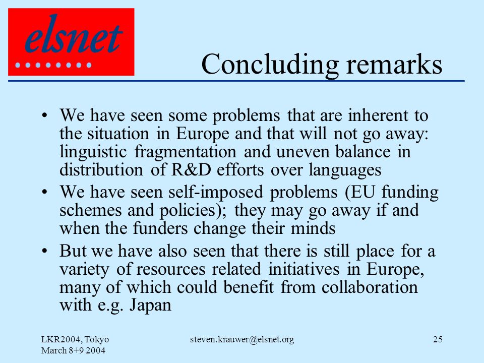 LKR2004, Tokyo March Concluding remarks We have seen some problems that are inherent to the situation in Europe and that will not go away: linguistic fragmentation and uneven balance in distribution of R&D efforts over languages We have seen self-imposed problems (EU funding schemes and policies); they may go away if and when the funders change their minds But we have also seen that there is still place for a variety of resources related initiatives in Europe, many of which could benefit from collaboration with e.g.