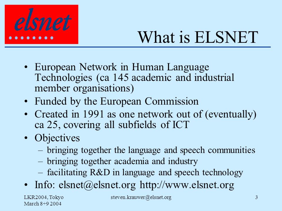 LKR2004, Tokyo March What is ELSNET European Network in Human Language Technologies (ca 145 academic and industrial member organisations) Funded by the European Commission Created in 1991 as one network out of (eventually) ca 25, covering all subfields of ICT Objectives –bringing together the language and speech communities –bringing together academia and industry –facilitating R&D in language and speech technology Info: