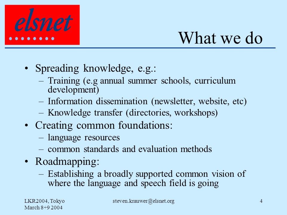 LKR2004, Tokyo March What we do Spreading knowledge, e.g.: –Training (e.g annual summer schools, curriculum development) –Information dissemination (newsletter, website, etc) –Knowledge transfer (directories, workshops) Creating common foundations: –language resources –common standards and evaluation methods Roadmapping: –Establishing a broadly supported common vision of where the language and speech field is going