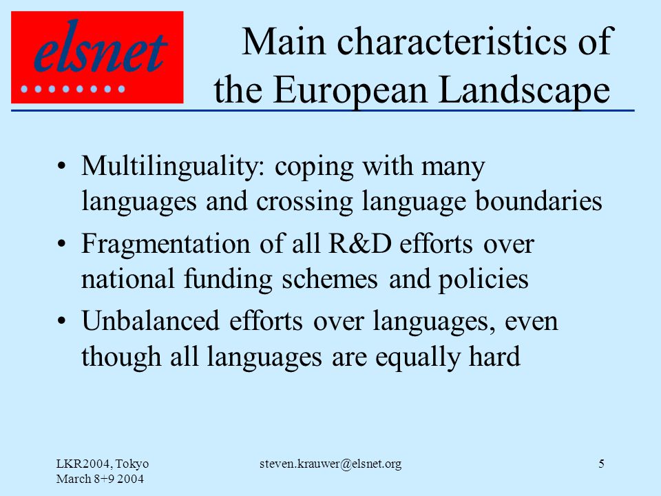 LKR2004, Tokyo March Main characteristics of the European Landscape Multilinguality: coping with many languages and crossing language boundaries Fragmentation of all R&D efforts over national funding schemes and policies Unbalanced efforts over languages, even though all languages are equally hard