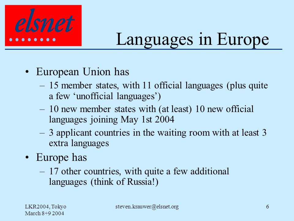 LKR2004, Tokyo March Languages in Europe European Union has –15 member states, with 11 official languages (plus quite a few ‘unofficial languages’) –10 new member states with (at least) 10 new official languages joining May 1st 2004 –3 applicant countries in the waiting room with at least 3 extra languages Europe has –17 other countries, with quite a few additional languages (think of Russia!)