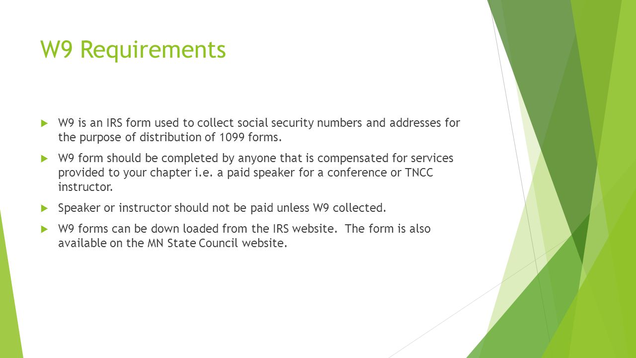 W9 Requirements  W9 is an IRS form used to collect social security numbers and addresses for the purpose of distribution of 1099 forms.
