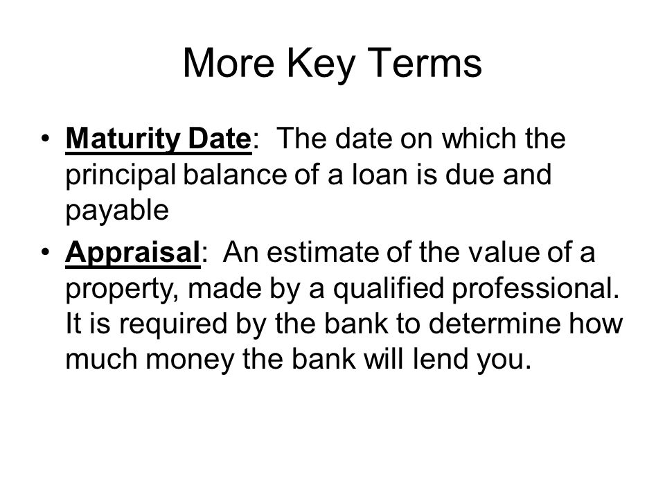 More Key Terms Maturity Date: The date on which the principal balance of a loan is due and payable Appraisal: An estimate of the value of a property, made by a qualified professional.