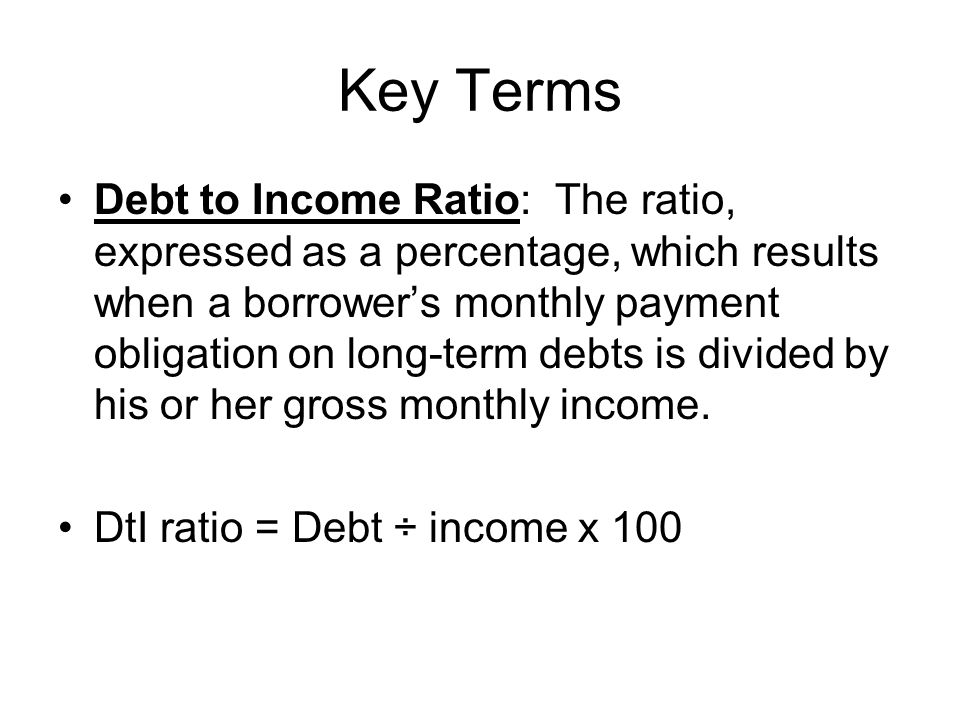 Key Terms Debt to Income Ratio: The ratio, expressed as a percentage, which results when a borrower’s monthly payment obligation on long-term debts is divided by his or her gross monthly income.
