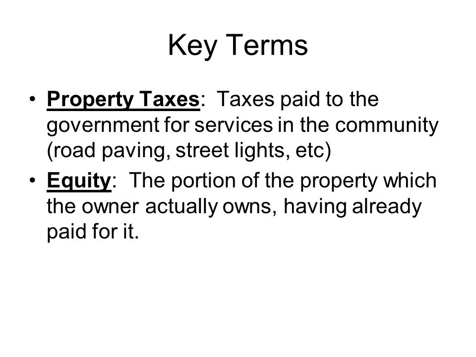 Key Terms Property Taxes: Taxes paid to the government for services in the community (road paving, street lights, etc) Equity: The portion of the property which the owner actually owns, having already paid for it.