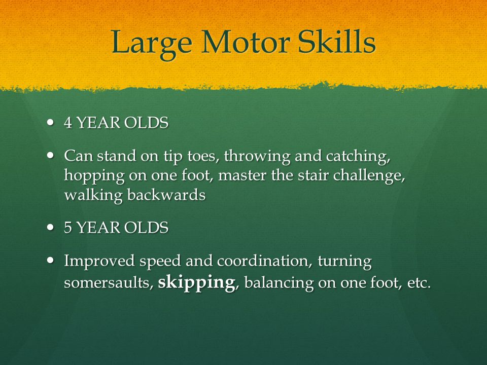 Large Motor Skills 4 YEAR OLDS 4 YEAR OLDS Can stand on tip toes, throwing and catching, hopping on one foot, master the stair challenge, walking backwards Can stand on tip toes, throwing and catching, hopping on one foot, master the stair challenge, walking backwards 5 YEAR OLDS 5 YEAR OLDS Improved speed and coordination, turning somersaults, skipping, balancing on one foot, etc.