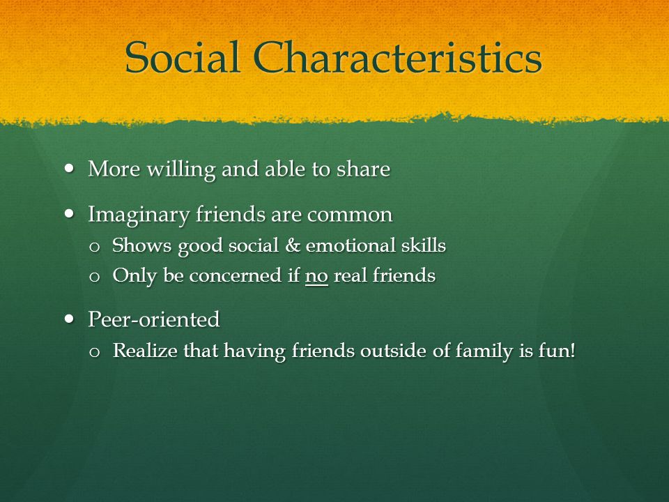 Social Characteristics More willing and able to share More willing and able to share Imaginary friends are common Imaginary friends are common o Shows good social & emotional skills o Only be concerned if no real friends Peer-oriented Peer-oriented o Realize that having friends outside of family is fun!