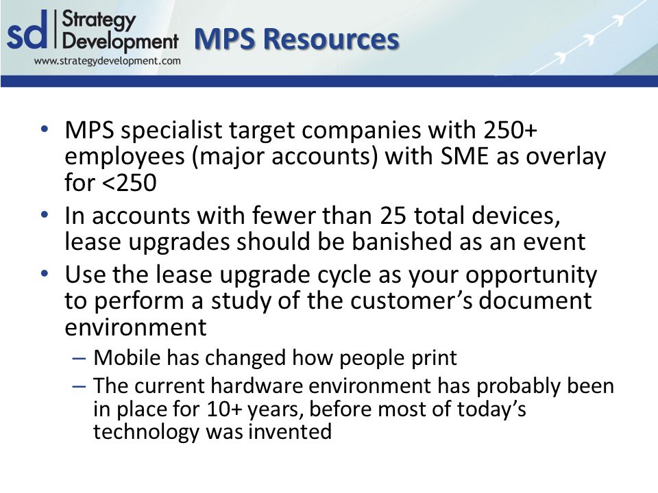 MPS Resources MPS specialist target companies with 250+ employees (major accounts) with SME as overlay for <250 In accounts with fewer than 25 total devices, lease upgrades should be banished as an event Use the lease upgrade cycle as your opportunity to perform a study of the customer’s document environment – Mobile has changed how people print – The current hardware environment has probably been in place for 10+ years, before most of today’s technology was invented
