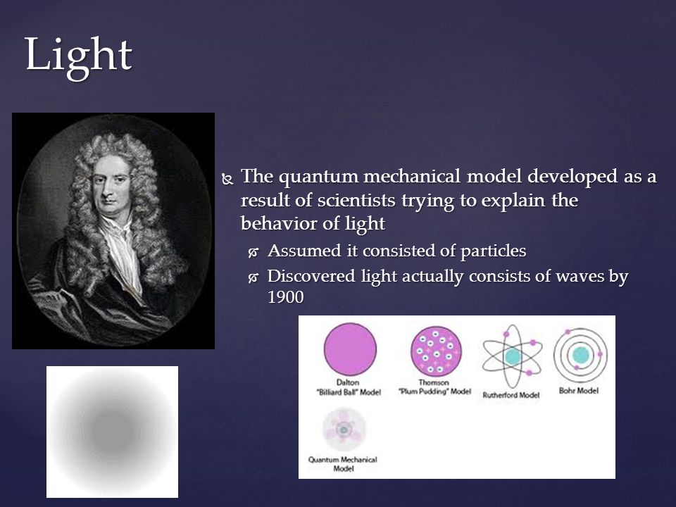  The quantum mechanical model developed as a result of scientists trying to explain the behavior of light  Assumed it consisted of particles  Discovered light actually consists of waves by 1900 Light
