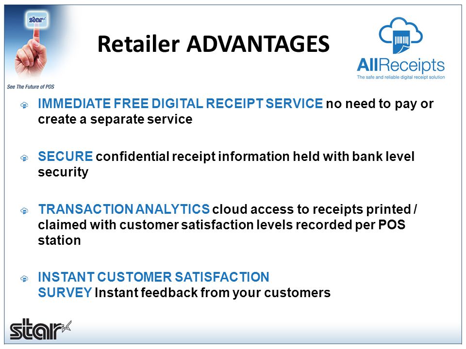 IMMEDIATE FREE DIGITAL RECEIPT SERVICE no need to pay or create a separate service SECURE confidential receipt information held with bank level security TRANSACTION ANALYTICS cloud access to receipts printed / claimed with customer satisfaction levels recorded per POS station INSTANT CUSTOMER SATISFACTION SURVEY Instant feedback from your customers Retailer ADVANTAGES