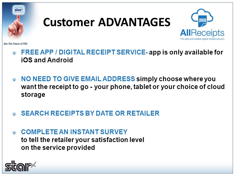 Customer ADVANTAGES FREE APP / DIGITAL RECEIPT SERVICE- app is only available for iOS and Android NO NEED TO GIVE  ADDRESS simply choose where you want the receipt to go - your phone, tablet or your choice of cloud storage SEARCH RECEIPTS BY DATE OR RETAILER COMPLETE AN INSTANT SURVEY to tell the retailer your satisfaction level on the service provided