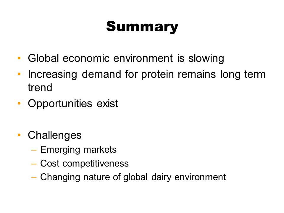 Summary Global economic environment is slowing Increasing demand for protein remains long term trend Opportunities exist Challenges –Emerging markets –Cost competitiveness –Changing nature of global dairy environment
